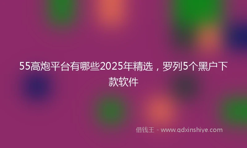 55高炮平台有哪些2025年精选，罗列5个黑户下款软件