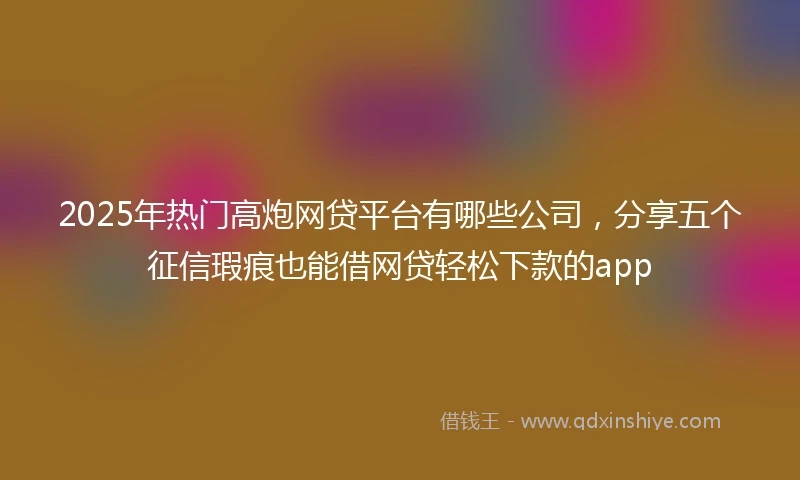 2025年热门高炮网贷平台有哪些公司，分享五个征信瑕疵也能借网贷轻松下款的app
