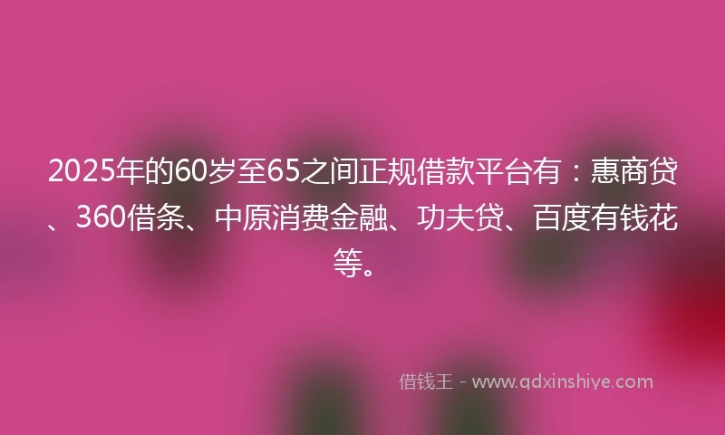 2025年的60岁至65之间正规借款平台有：惠商贷、360借条、中原消费金融、功夫贷、百度有钱花等。