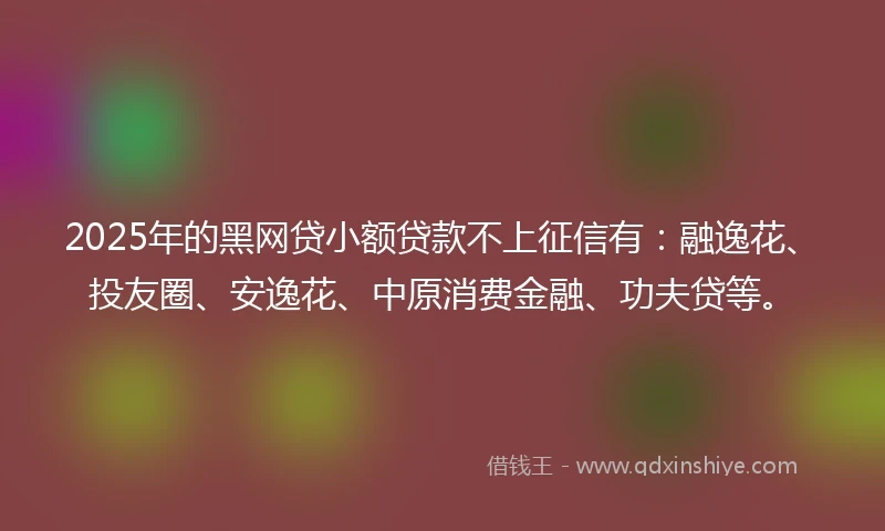 2025年的黑网贷小额贷款不上征信有：融逸花、投友圈、安逸花、中原消费金融、功夫贷等。