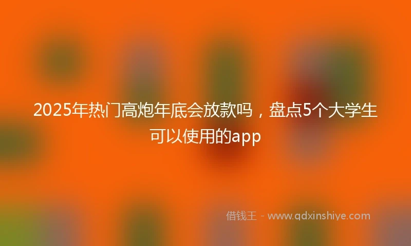 2025年热门高炮年底会放款吗，盘点5个大学生可以使用的app
