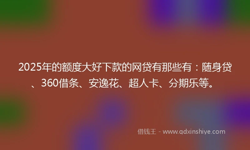 2025年的额度大好下款的网贷有那些有：随身贷、360借条、安逸花、超人卡、分期乐等。