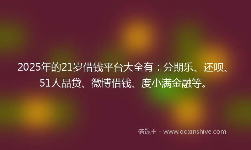 2025年的21岁借钱平台大全有：分期乐、还呗、51人品贷、微博借钱、度小满金融等。
