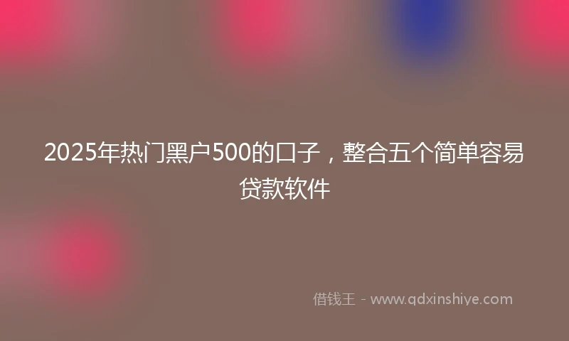 2025年热门黑户500的口子，整合五个简单容易贷款软件