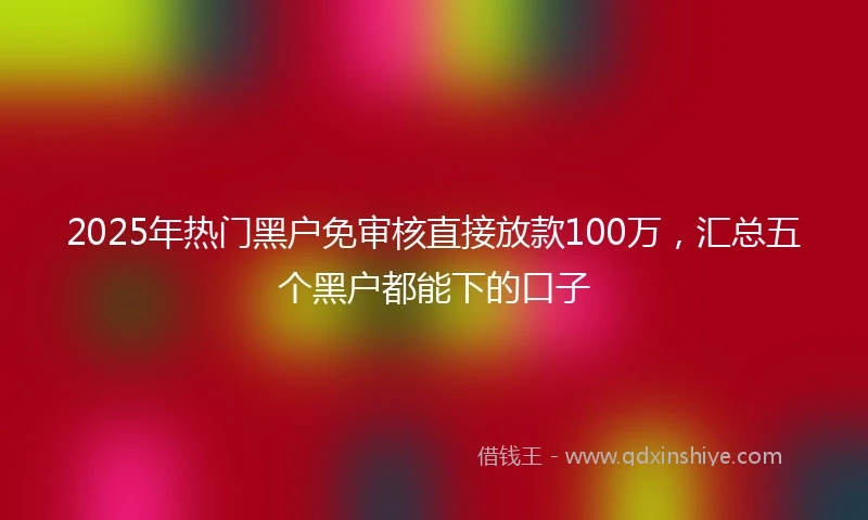 2025年热门黑户免审核直接放款100万，汇总五个黑户都能下的口子