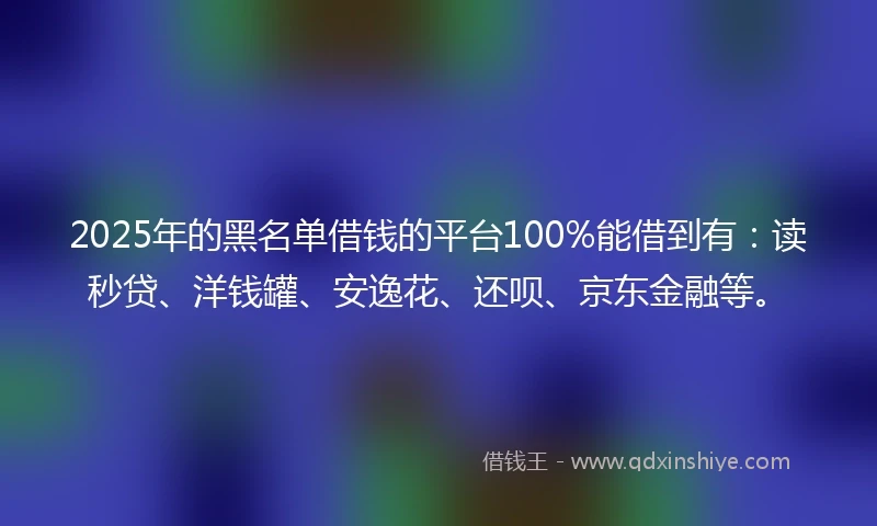 2025年的黑名单借钱的平台100%能借到有：读秒贷、洋钱罐、安逸花、还呗、京东金融等。