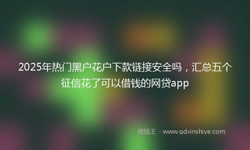 2025年热门黑户花户下款链接安全吗，汇总五个征信花了可以借钱的网贷app