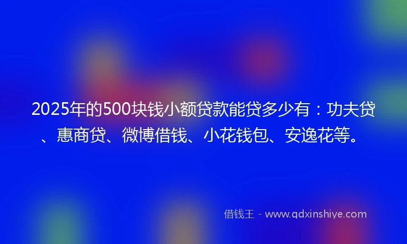 2025年的500块钱小额贷款能贷多少有：功夫贷、惠商贷、微博借钱、小花钱包、安逸花等。