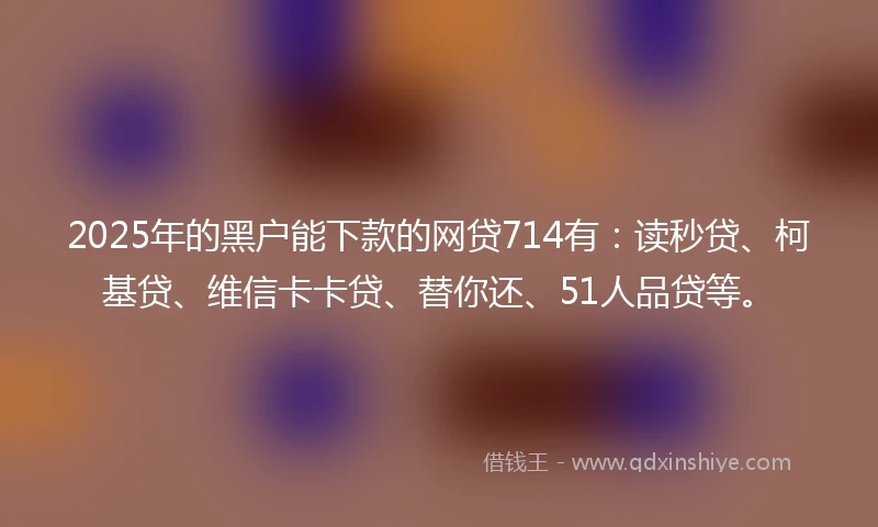 2025年的黑户能下款的网贷714有：读秒贷、柯基贷、维信卡卡贷、替你还、51人品贷等。
