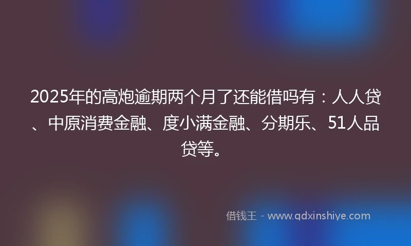 2025年的高炮逾期两个月了还能借吗有：人人贷、中原消费金融、度小满金融、分期乐、51人品贷等。