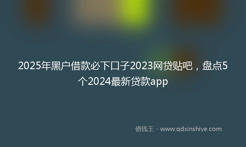 2025年黑户借款必下口子2023网贷贴吧，盘点5个2024最新贷款app