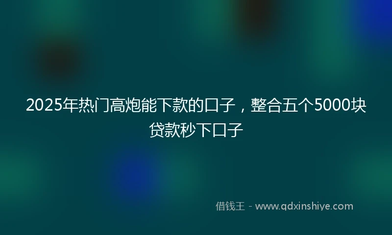 2025年热门高炮能下款的口子，整合五个5000块贷款秒下口子