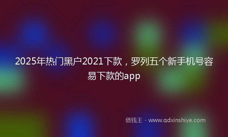 2025年热门黑户2021下款，罗列五个新手机号容易下款的app