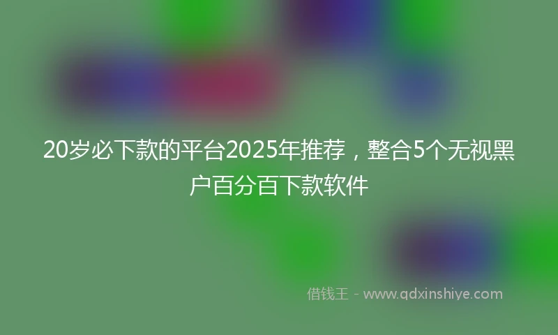 20岁必下款的平台2025年推荐，整合5个无视黑户百分百下款软件
