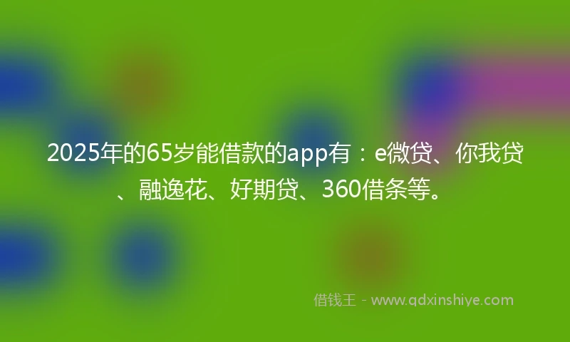 2025年的65岁能借款的app有：e微贷、你我贷、融逸花、好期贷、360借条等。