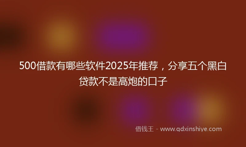 500借款有哪些软件2025年推荐，分享五个黑白贷款不是高炮的口子