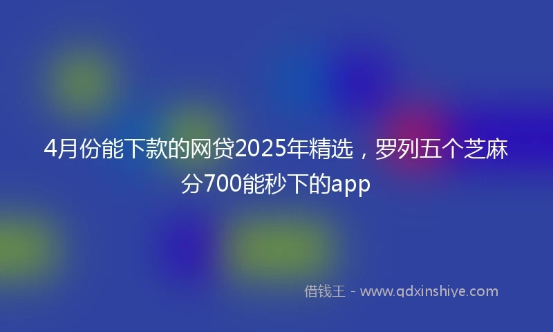4月份能下款的网贷2025年精选，罗列五个芝麻分700能秒下的app