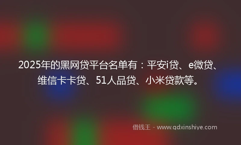 2025年的黑网贷平台名单有：平安i贷、e微贷、维信卡卡贷、51人品贷、小米贷款等。