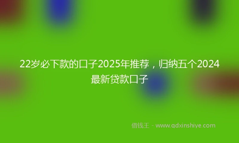 22岁必下款的口子2025年推荐，归纳五个2024最新贷款口子