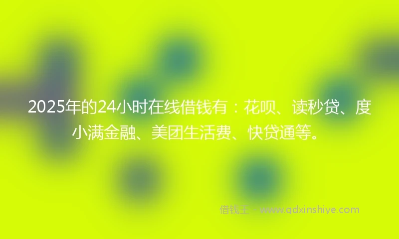 2025年的24小时在线借钱有：花呗、读秒贷、度小满金融、美团生活费、快贷通等。