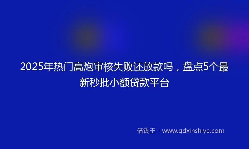 2025年热门高炮审核失败还放款吗，盘点5个最新秒批小额贷款平台