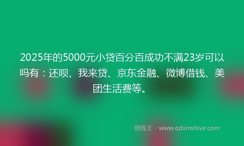2025年的5000元小贷百分百成功不满23岁可以吗有：还呗、我来贷、京东金融、微博借钱、美团生活费等。