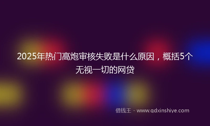 2025年热门高炮审核失败是什么原因，概括5个无视一切的网贷