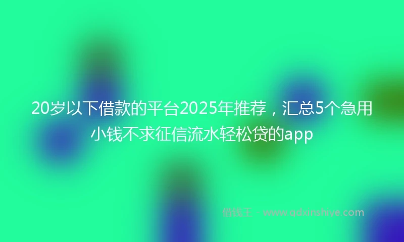 20岁以下借款的平台2025年推荐，汇总5个急用小钱不求征信流水轻松贷的app