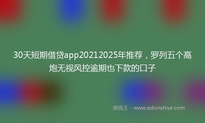 30天短期借贷app20212025年推荐，罗列五个高炮无视风控逾期也下款的口子