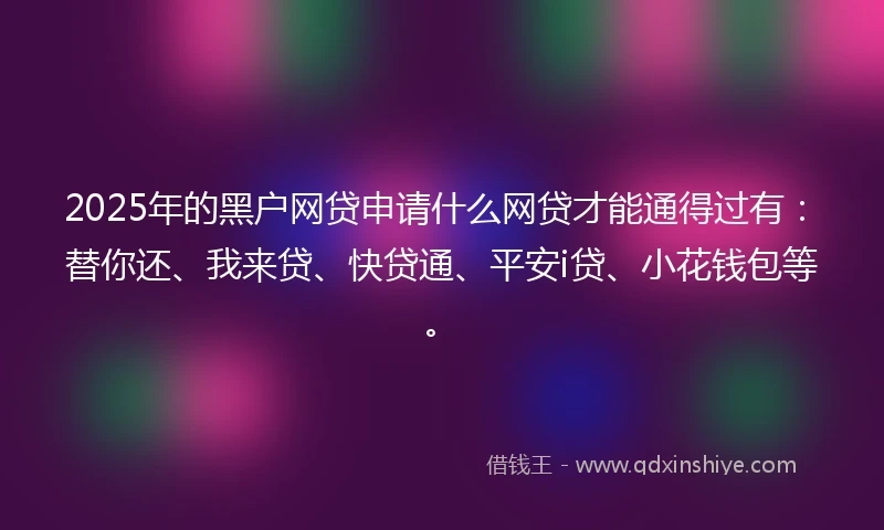 2025年的黑户网贷申请什么网贷才能通得过有：替你还、我来贷、快贷通、平安i贷、小花钱包等。