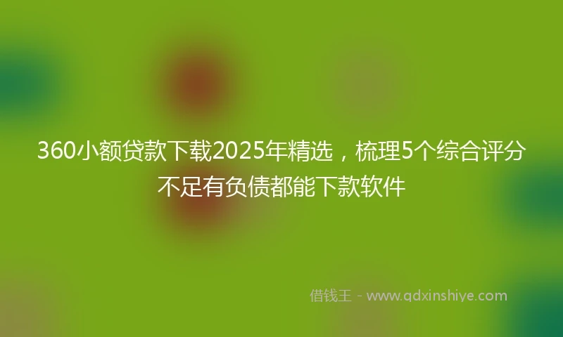 360小额贷款下载2025年精选，梳理5个综合评分不足有负债都能下款软件