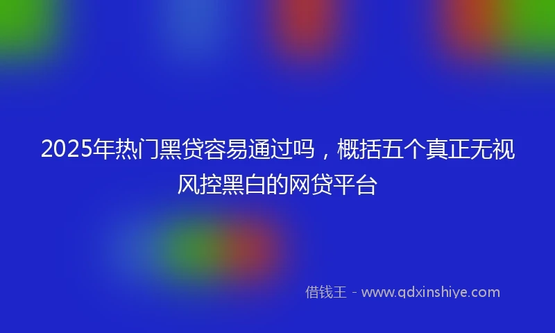 2025年热门黑贷容易通过吗，概括五个真正无视风控黑白的网贷平台