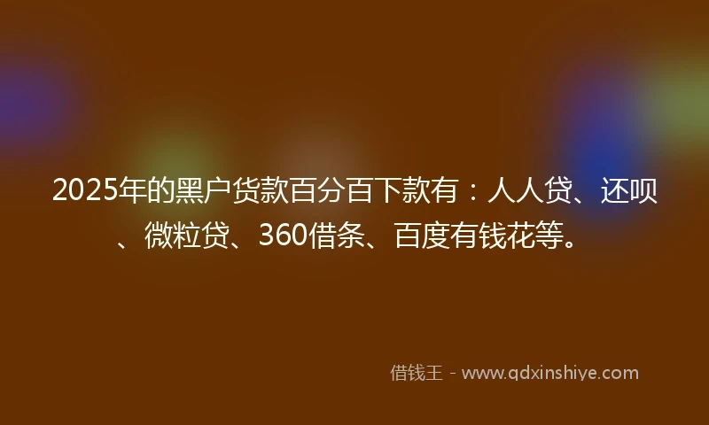 2025年的黑户货款百分百下款有：人人贷、还呗、微粒贷、360借条、百度有钱花等。