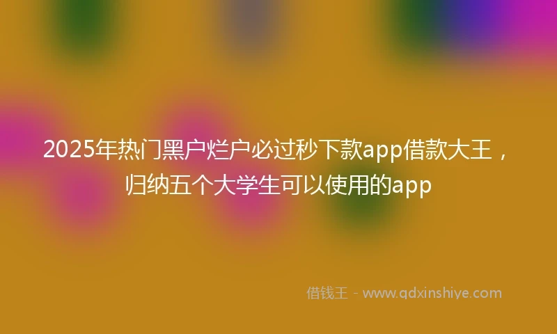 2025年热门黑户烂户必过秒下款app借款大王，归纳五个大学生可以使用的app
