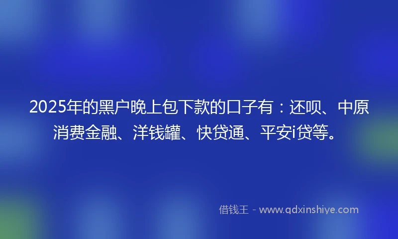 2025年的黑户晚上包下款的口子有：还呗、中原消费金融、洋钱罐、快贷通、平安i贷等。