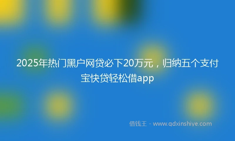 2025年热门黑户网贷必下20万元，归纳五个支付宝快贷轻松借app