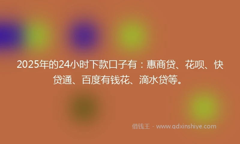 2025年的24小时下款口子有：惠商贷、花呗、快贷通、百度有钱花、滴水贷等。