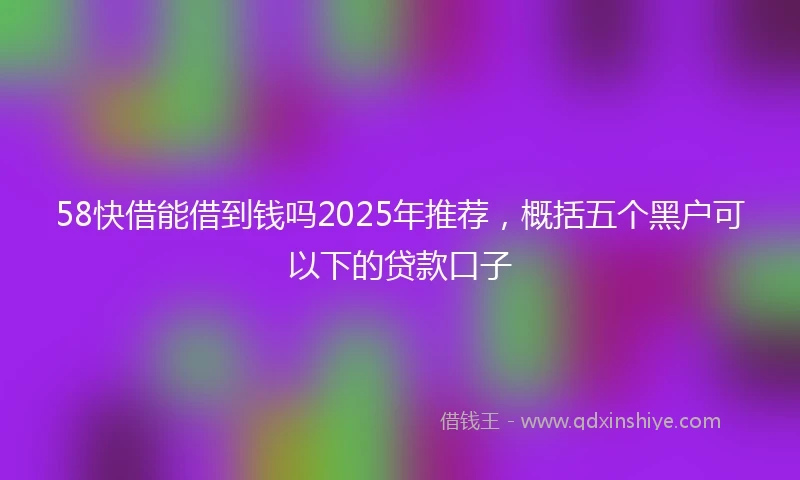 58快借能借到钱吗2025年推荐，概括五个黑户可以下的贷款口子