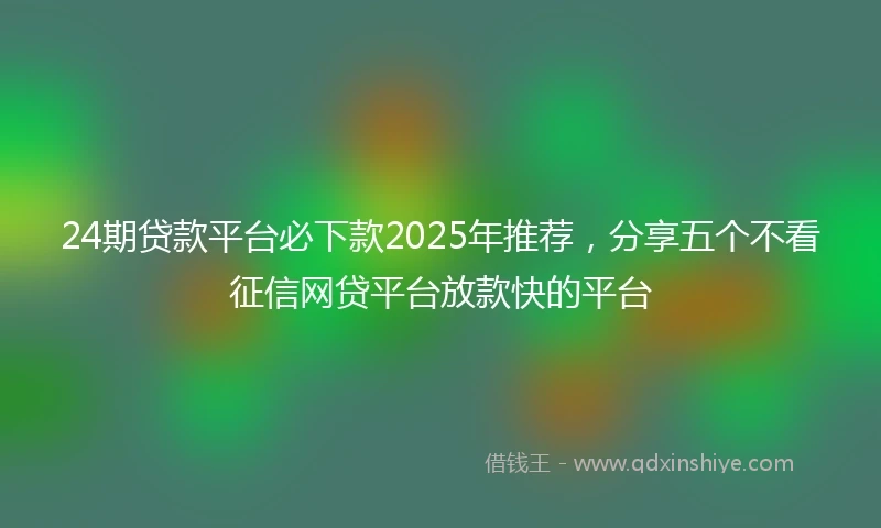 24期贷款平台必下款2025年推荐，分享五个不看征信网贷平台放款快的平台