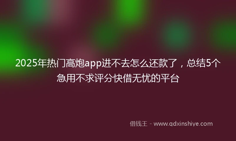 2025年热门高炮app进不去怎么还款了，总结5个急用不求评分快借无忧的平台