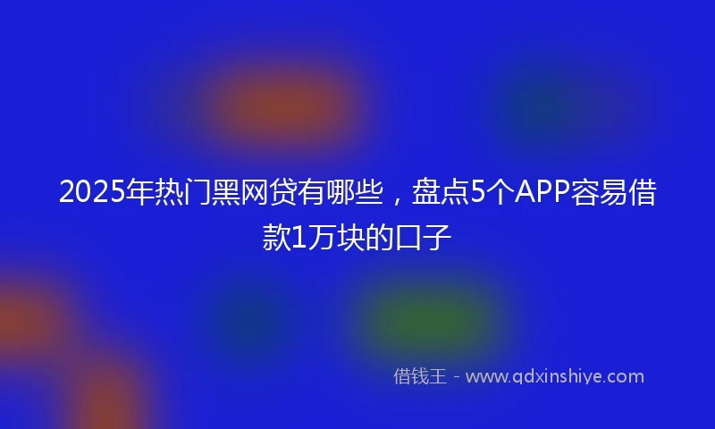 2025年热门黑网贷有哪些，盘点5个APP容易借款1万块的口子