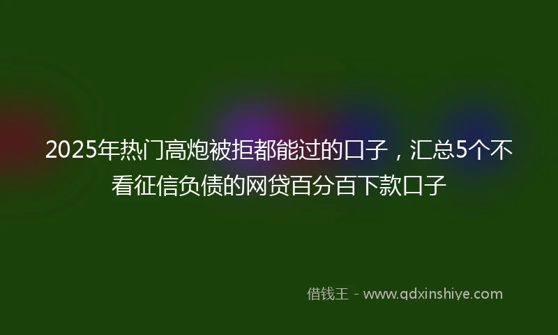 2025年热门高炮被拒都能过的口子，汇总5个不看征信负债的网贷百分百下款口子
