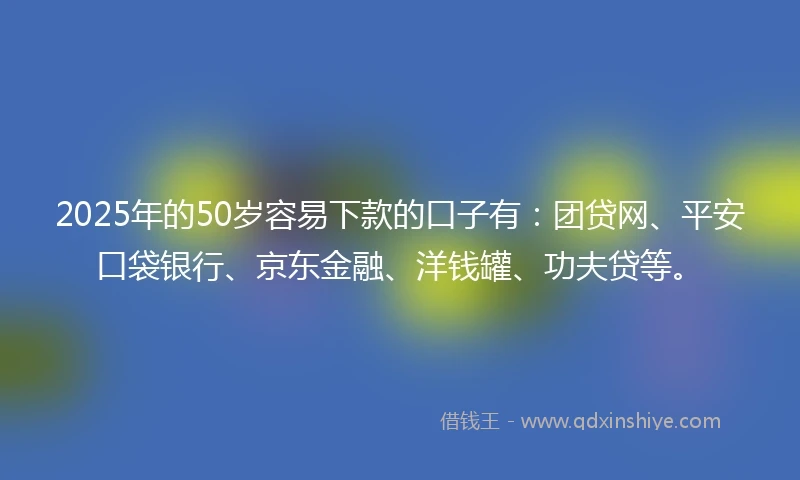 2025年的50岁容易下款的口子有：团贷网、平安口袋银行、京东金融、洋钱罐、功夫贷等。