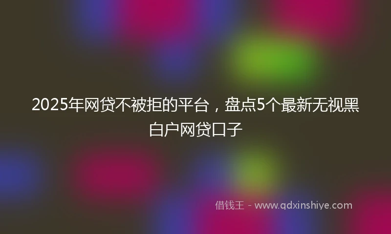 2025年网贷不被拒的平台，盘点5个最新无视黑白户网贷口子