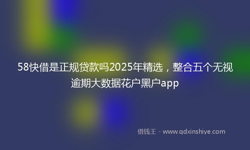 58快借是正规贷款吗2025年精选，整合五个无视逾期大数据花户黑户app