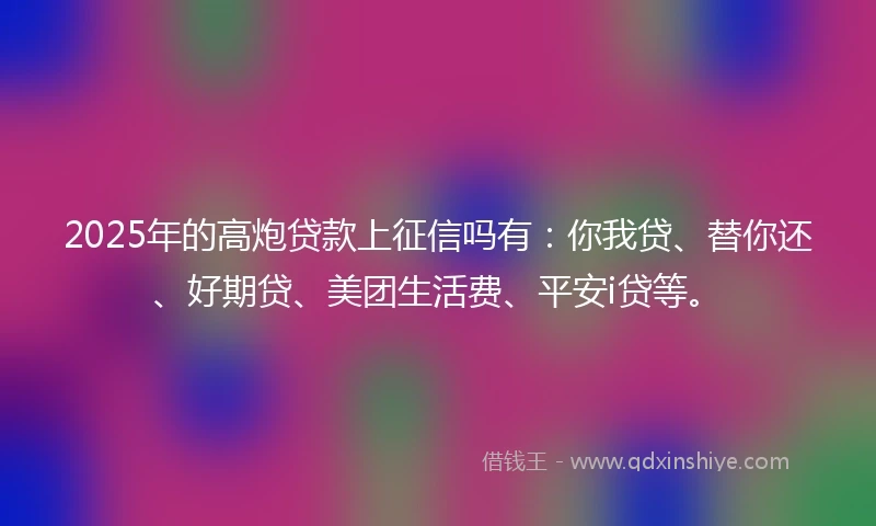 2025年的高炮贷款上征信吗有：你我贷、替你还、好期贷、美团生活费、平安i贷等。