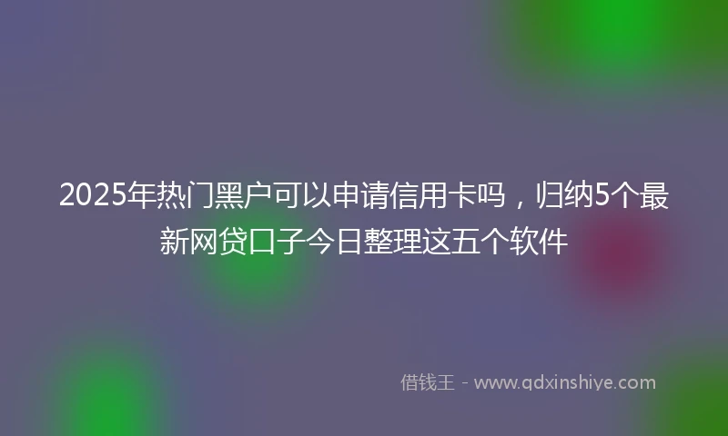 2025年热门黑户可以申请信用卡吗，归纳5个最新网贷口子今日整理这五个软件