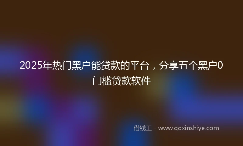 2025年热门黑户能贷款的平台，分享五个黑户0门槛贷款软件