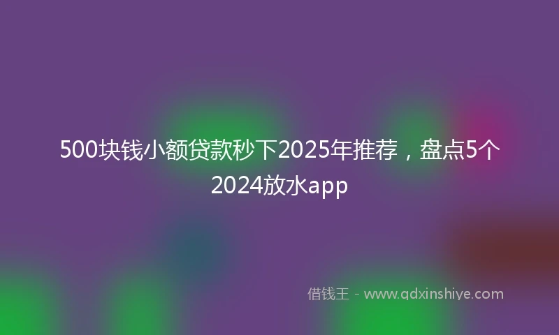 500块钱小额贷款秒下2025年推荐，盘点5个2024放水app