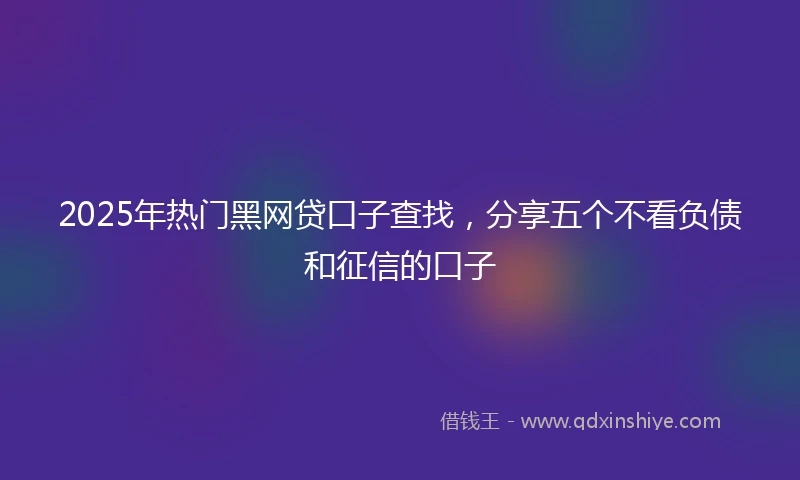 2025年热门黑网贷口子查找，分享五个不看负债和征信的口子